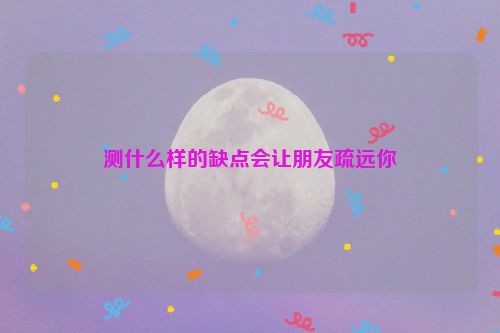 测什么样的缺点会让朋友疏远你