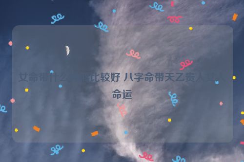 女命带什么神煞比较好 八字命带天乙贵人女人命运