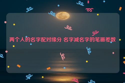 两个人的名字配对缘分 名字减名字的笔画差数