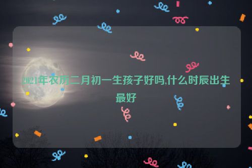 2021年农历二月初一生孩子好吗,什么时辰出生最好