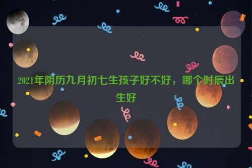 2021年阴历九月初七生孩子好不好，哪个时辰出生好