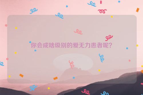 你会成啥级别的爱无力患者呢？