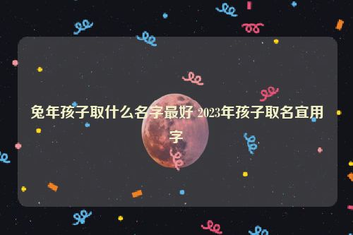 兔年孩子取什么名字最好 2023年孩子取名宜用字