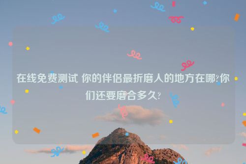 在线免费测试 你的伴侣最折磨人的地方在哪?你们还要磨合多久?