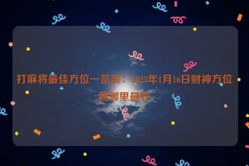 打麻将最佳方位一览表：2023年1月16日财神方位朝哪里最好