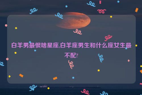 白羊男最恨啥星座,白羊座男生和什么座女生最不配?