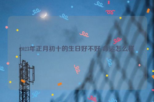 2023年正月初十的生日好不好 命运怎么样