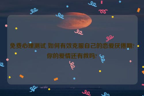 免费心理测试 如何有效克服自己的恋爱厌倦期?你的爱情还有救吗?