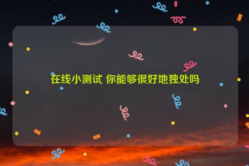 在线小测试 你能够很好地独处吗