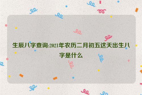 生辰八字查询:2021年农历二月初五这天出生八字是什么