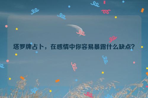 塔罗牌占卜，在感情中你容易暴露什么缺点？