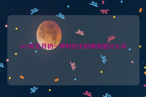 2023年正月初一申时出生的男孩是什么命