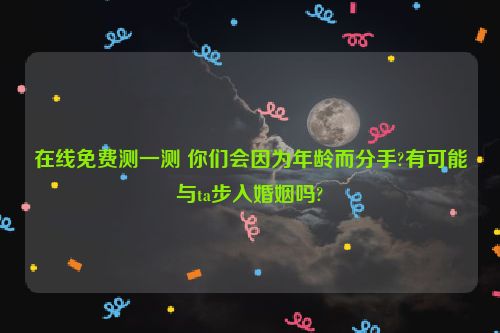 在线免费测一测 你们会因为年龄而分手?有可能与ta步入婚姻吗?