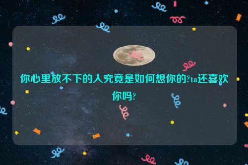 你心里放不下的人究竟是如何想你的?ta还喜欢你吗?