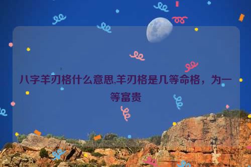 八字羊刃格什么意思,羊刃格是几等命格，为一等富贵