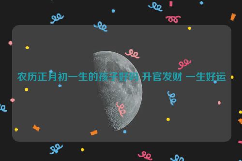 农历正月初一生的孩子好吗 升官发财 一生好运