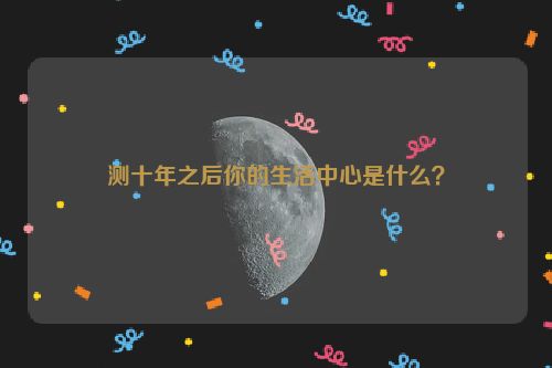 测十年之后你的生活中心是什么？