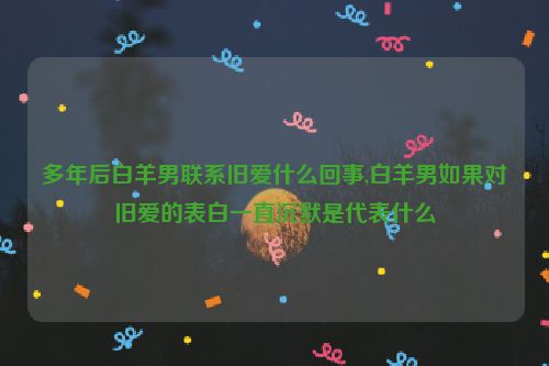 多年后白羊男联系旧爱什么回事,白羊男如果对旧爱的表白一直沉默是代表什么