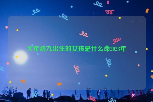 大年初九出生的女孩是什么命2023年