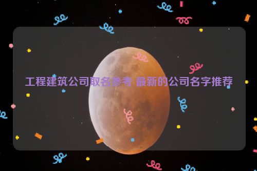 工程建筑公司取名参考 最新的公司名字推荐