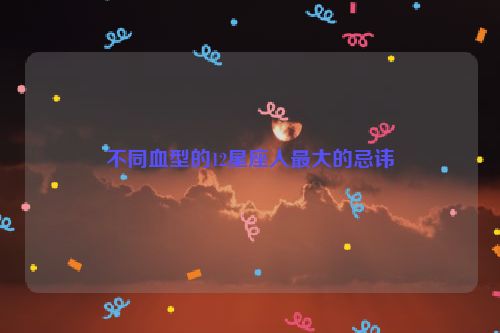 不同血型的12星座人最大的忌讳