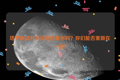 塔罗测试分手后他还爱你吗？你们能否重新在一起？