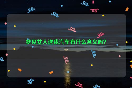 梦见女人送我汽车有什么含义吗？