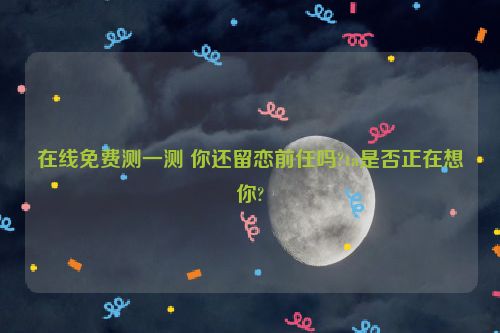 在线免费测一测 你还留恋前任吗?ta是否正在想你?