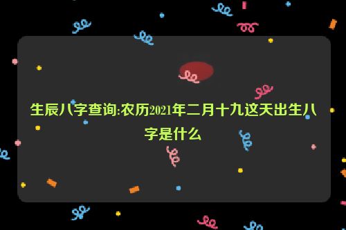 生辰八字查询:农历2021年二月十九这天出生八字是什么