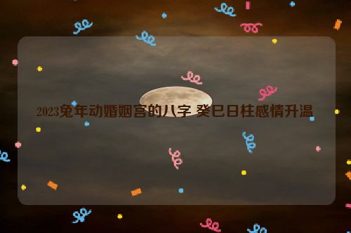 2023兔年动婚姻宫的八字 癸巳日柱感情升温