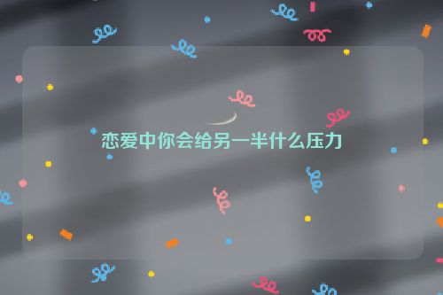 恋爱中你会给另一半什么压力