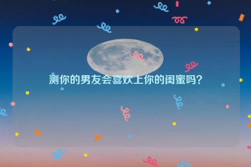 测你的男友会喜欢上你的闺蜜吗？