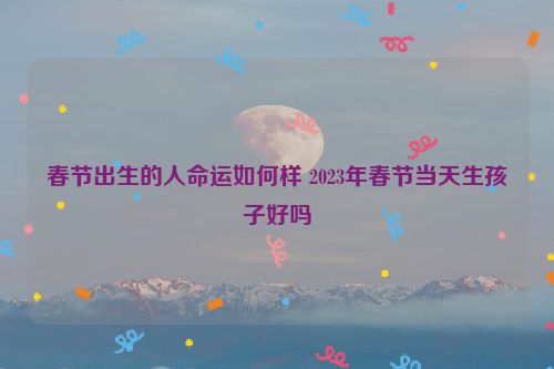 春节出生的人命运如何样 2023年春节当天生孩子好吗