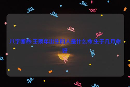 八字断命:壬辰年出生的人是什么命,生于几月命好