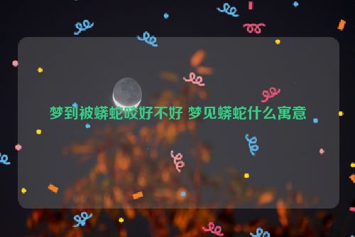 梦到被蟒蛇咬好不好 梦见蟒蛇什么寓意