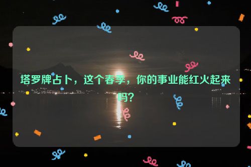 塔罗牌占卜，这个春季，你的事业能红火起来吗？