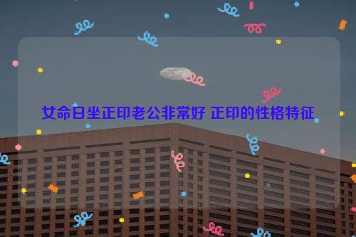 女命日坐正印老公非常好 正印的性格特征