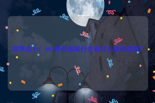 塔罗占卜：2019年外出旅行会有什么意外收获？