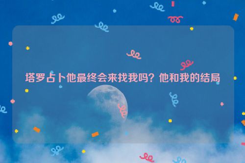 塔罗占卜他最终会来找我吗？他和我的结局