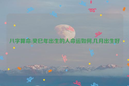 八字算命:癸巳年出生的人命运如何,几月出生好