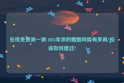 在线免费测一测 2023年你的婚姻风险有多高?应该如何度过?