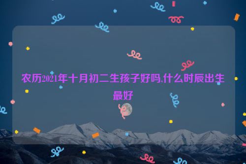 农历2021年十月初二生孩子好吗,什么时辰出生最好