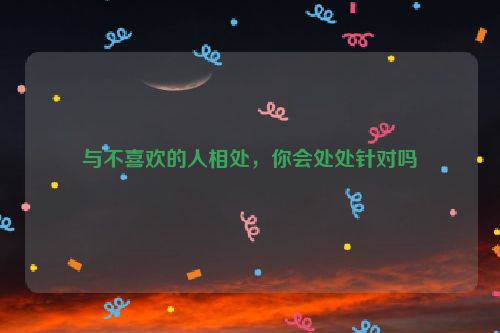 与不喜欢的人相处，你会处处针对吗