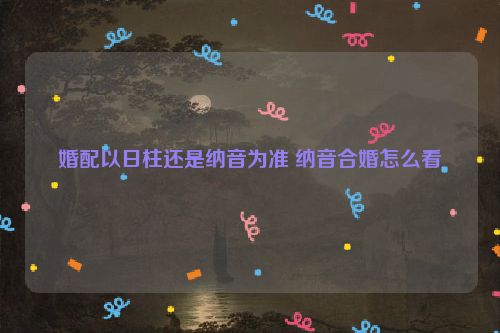 婚配以日柱还是纳音为准 纳音合婚怎么看