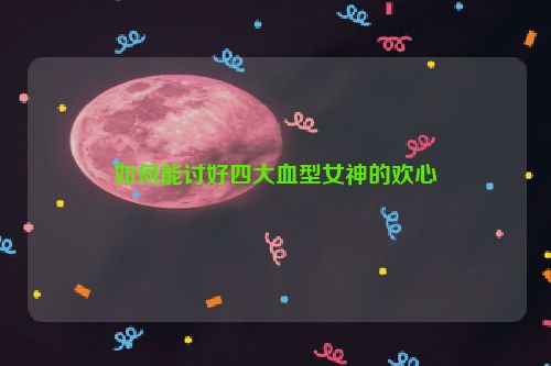 如何能讨好四大血型女神的欢心