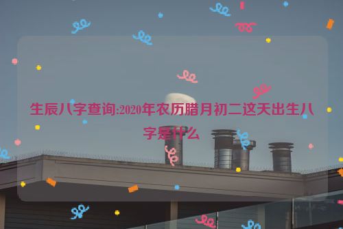 生辰八字查询:2020年农历腊月初二这天出生八字是什么