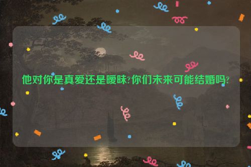 他对你是真爱还是暧昧?你们未来可能结婚吗?