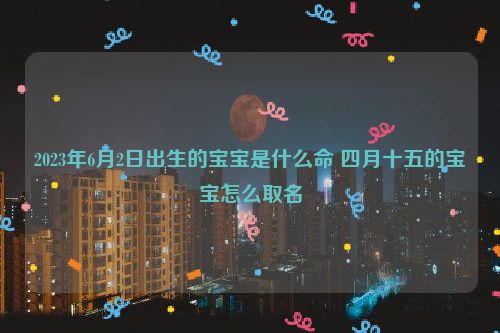 2023年6月2日出生的宝宝是什么命 四月十五的宝宝怎么取名