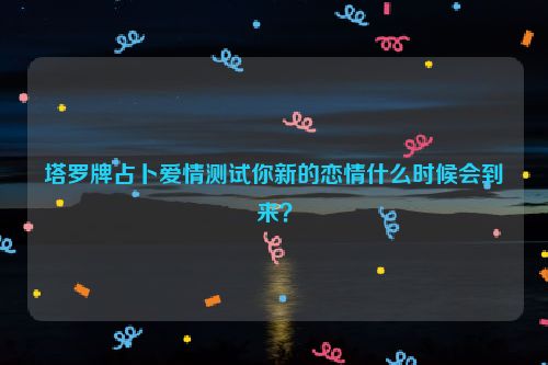 塔罗牌占卜爱情测试你新的恋情什么时候会到来？