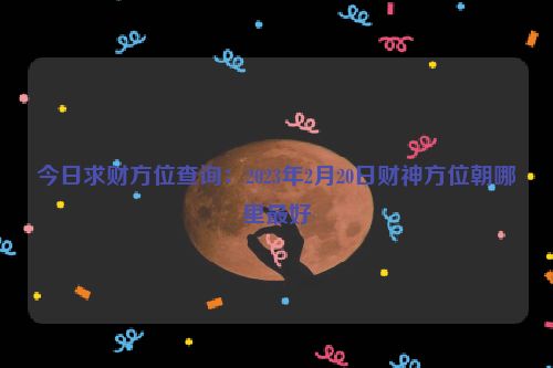 今日求财方位查询：2023年2月20日财神方位朝哪里最好